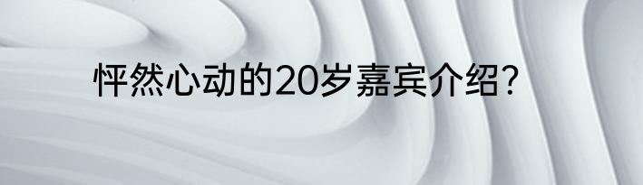 怦然心动的20岁嘉宾介绍？