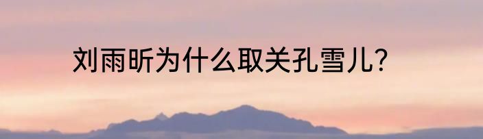 刘雨昕为什么取关孔雪儿？