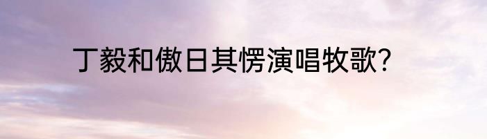 丁毅和傲日其愣演唱牧歌？