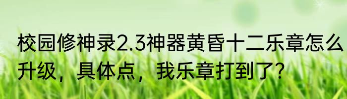 校园修神录2.3神器黄昏十二乐章怎么升级，具体点，我乐章打到了？