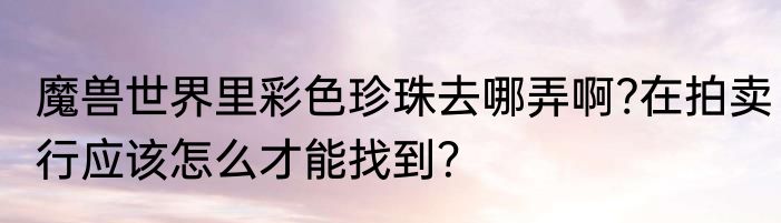 魔兽世界里彩色珍珠去哪弄啊?在拍卖行应该怎么才能找到？