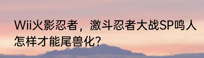 Wii火影忍者，激斗忍者大战SP鸣人怎样才能尾兽化？