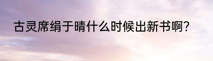 古灵席绢于晴什么时候出新书啊？