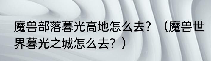 魔兽部落暮光高地怎么去？（魔兽世界暮光之城怎么去？）