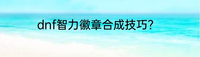 dnf智力徽章合成技巧？
