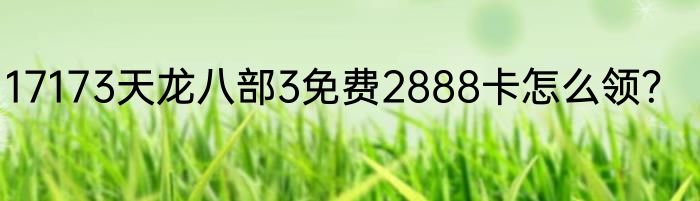 17173天龙八部3免费2888卡怎么领？