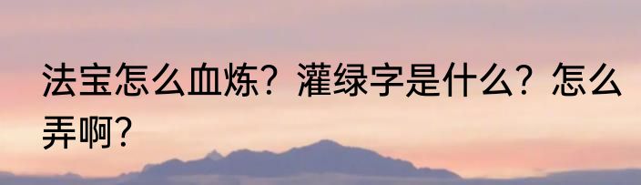 法宝怎么血炼？灌绿字是什么？怎么弄啊？