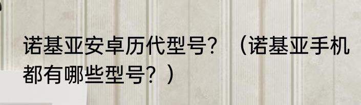 诺基亚安卓历代型号？（诺基亚手机都有哪些型号？）