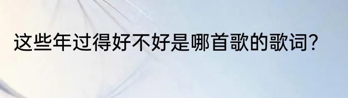 这些年过得好不好是哪首歌的歌词？