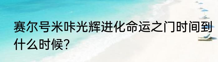 赛尔号米咔光辉进化命运之门时间到什么时候？