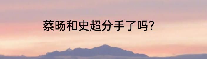 蔡旸和史超分手了吗？