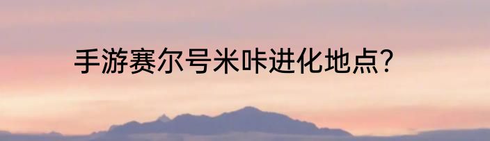 手游赛尔号米咔进化地点？
