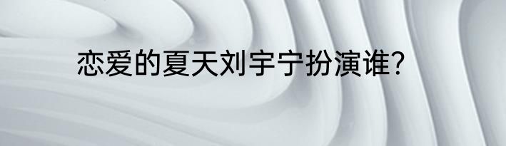 恋爱的夏天刘宇宁扮演谁？