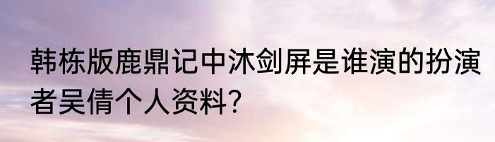 韩栋版鹿鼎记中沐剑屏是谁演的扮演者吴倩个人资料？