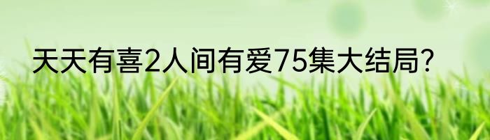 天天有喜2人间有爱75集大结局？