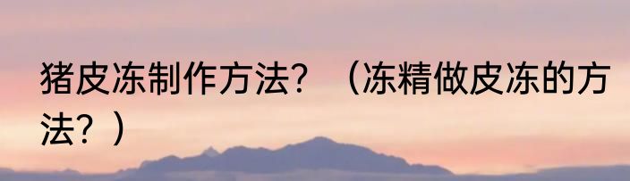 猪皮冻制作方法？（冻精做皮冻的方法？）