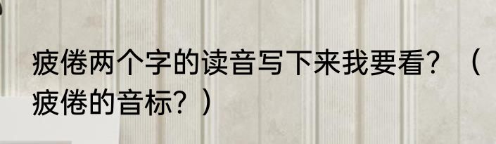 疲倦两个字的读音写下来我要看？（疲倦的音标？）