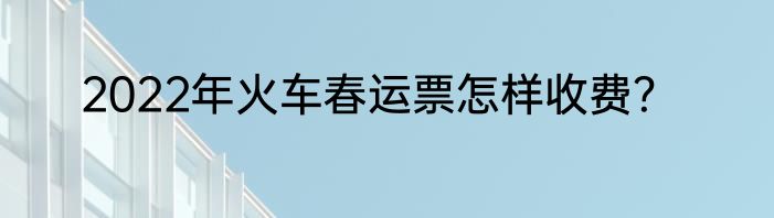 2022年火车春运票怎样收费？