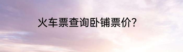 火车票查询卧铺票价？