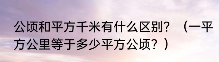 公顷和平方千米有什么区别？（一平方公里等于多少平方公顷？）