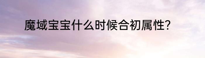 魔域宝宝什么时候合初属性？