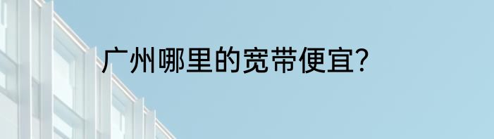 广州哪里的宽带便宜？