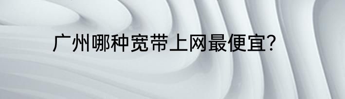 广州哪种宽带上网最便宜？