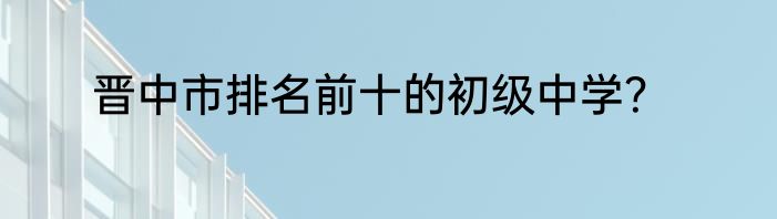 晋中市排名前十的初级中学？