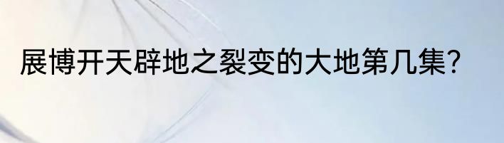 展博开天辟地之裂变的大地第几集？