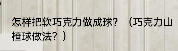 怎样把软巧克力做成球？（巧克力山楂球做法？）