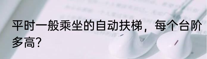 平时一般乘坐的自动扶梯，每个台阶多高？