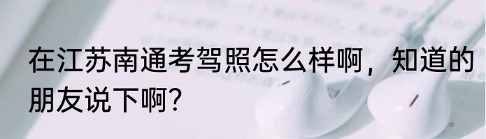 在江苏南通考驾照怎么样啊，知道的朋友说下啊？