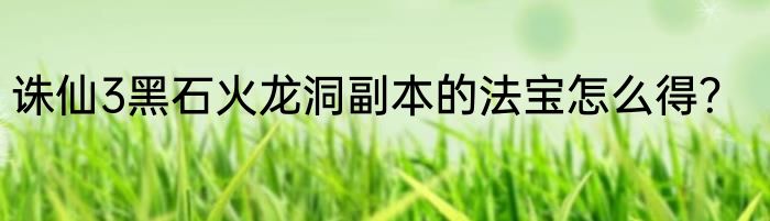 诛仙3黑石火龙洞副本的法宝怎么得？