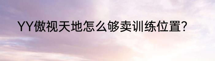 YY傲视天地怎么够卖训练位置？