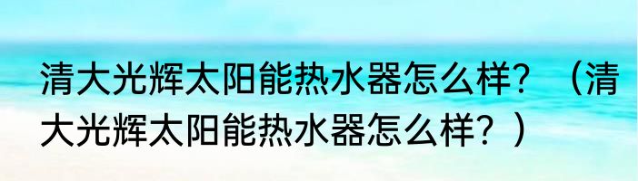 清大光辉太阳能热水器怎么样？（清大光辉太阳能热水器怎么样？）