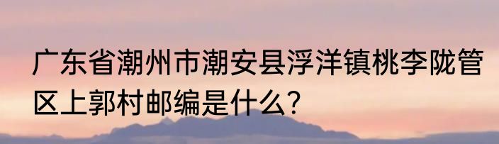 广东省潮州市潮安县浮洋镇桃李陇管区上郭村邮编是什么？