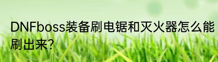 DNFboss装备刷电锯和灭火器怎么能刷出来？