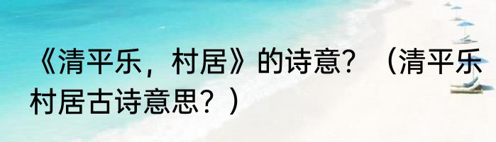 《清平乐，村居》的诗意？（清平乐村居古诗意思？）
