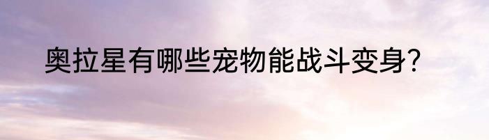 奥拉星有哪些宠物能战斗变身？