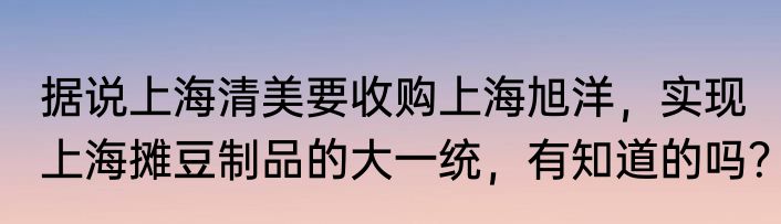据说上海清美要收购上海旭洋，实现上海摊豆制品的大一统，有知道的吗？