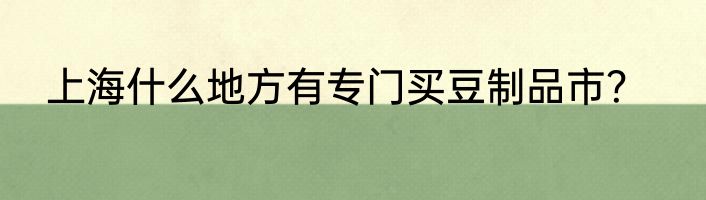 上海什么地方有专门买豆制品市？