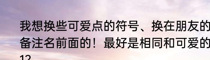 我想换些可爱点的符号、换在朋友的备注名前面的！最好是相同和可爱的!1？