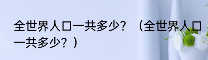 全世界人口一共多少？（全世界人口一共多少？）