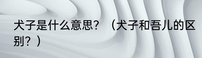 犬子是什么意思？（犬子和吾儿的区别？）