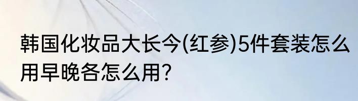 韩国化妆品大长今(红参)5件套装怎么用早晚各怎么用？