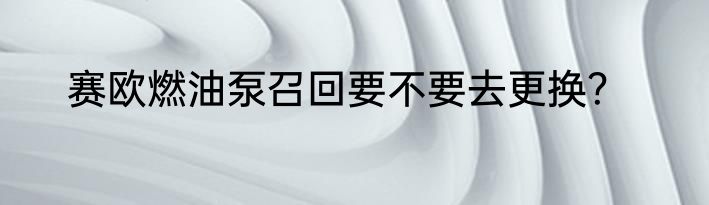 赛欧燃油泵召回要不要去更换？