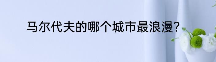 马尔代夫的哪个城市最浪漫？
