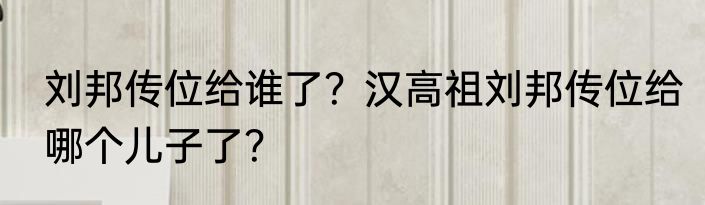 刘邦传位给谁了？汉高祖刘邦传位给哪个儿子了？
