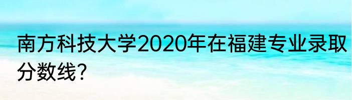 南方科技大学2020年在福建专业录取分数线？