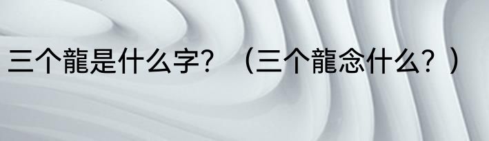 三个龍是什么字？（三个龍念什么？）